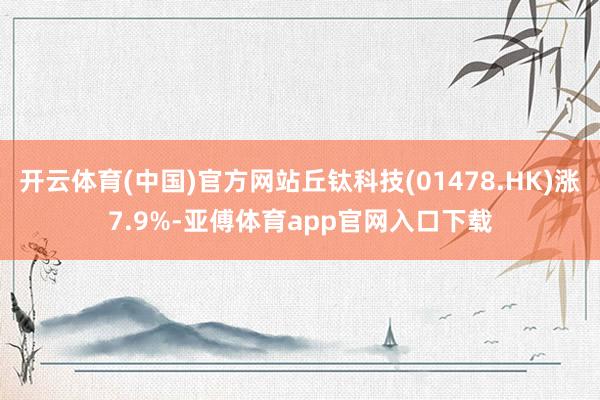 开云体育(中国)官方网站丘钛科技(01478.HK)涨7.9%-亚傅体育app官网入口下载