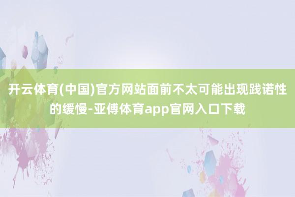 开云体育(中国)官方网站面前不太可能出现践诺性的缓慢-亚傅体育app官网入口下载