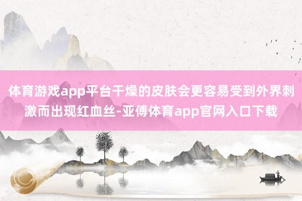 体育游戏app平台干燥的皮肤会更容易受到外界刺激而出现红血丝-亚傅体育app官网入口下载