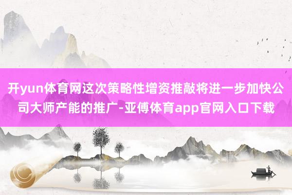 开yun体育网这次策略性增资推敲将进一步加快公司大师产能的推广-亚傅体育app官网入口下载