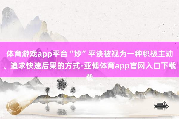 体育游戏app平台“炒”平淡被视为一种积极主动、追求快速后果的方式-亚傅体育app官网入口下载