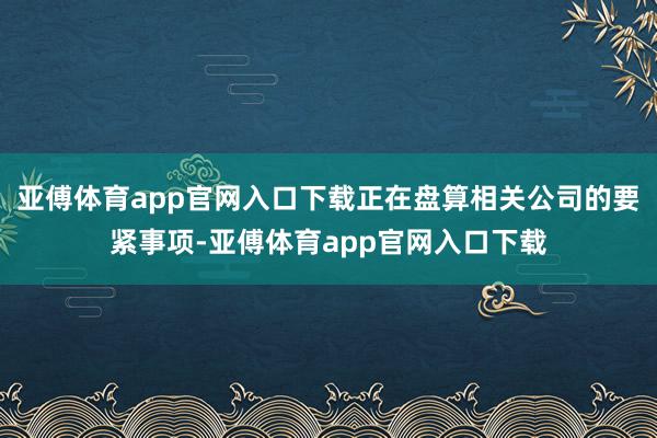 亚傅体育app官网入口下载正在盘算相关公司的要紧事项-亚傅体育app官网入口下载