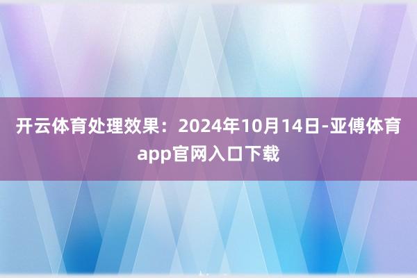 开云体育处理效果：2024年10月14日-亚傅体育app官网入口下载