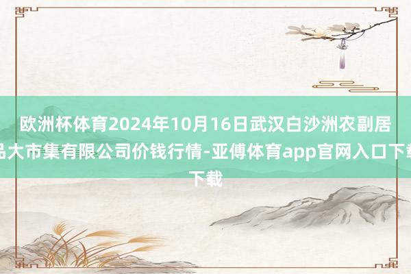 欧洲杯体育2024年10月16日武汉白沙洲农副居品大市集有限公司价钱行情-亚傅体育app官网入口下载