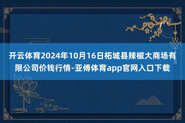 开云体育2024年10月16日柘城县辣椒大商场有限公司价钱行情-亚傅体育app官网入口下载