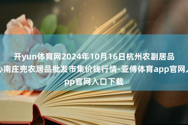 开yun体育网2024年10月16日杭州农副居品物流中心南庄兜农居品批发市集价钱行情-亚傅体育app官网入口下载