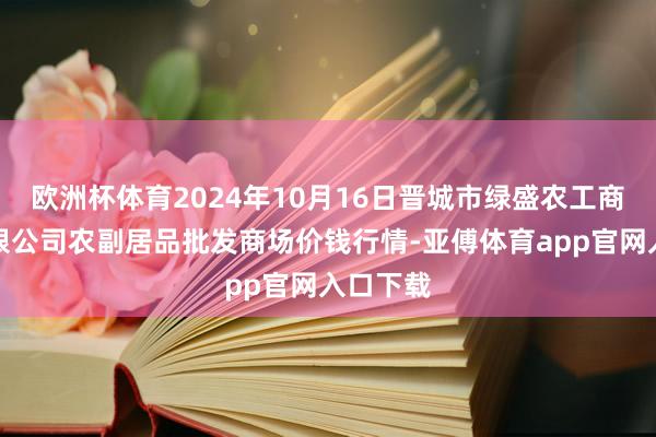 欧洲杯体育2024年10月16日晋城市绿盛农工商实业有限公司农副居品批发商场价钱行情-亚傅体育app官网入口下载