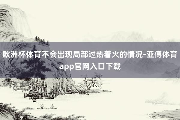 欧洲杯体育不会出现局部过热着火的情况-亚傅体育app官网入口下载