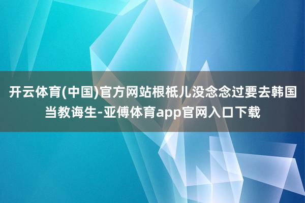 开云体育(中国)官方网站根柢儿没念念过要去韩国当教诲生-亚傅体育app官网入口下载