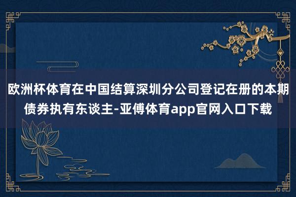 欧洲杯体育在中国结算深圳分公司登记在册的本期债券执有东谈主-亚傅体育app官网入口下载