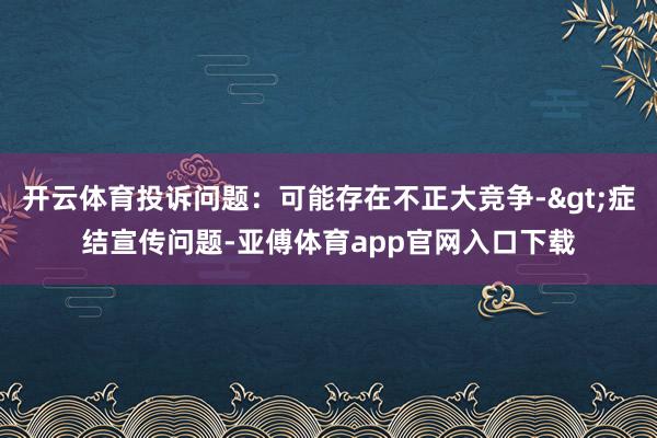 开云体育投诉问题：可能存在不正大竞争->症结宣传问题-亚傅体育app官网入口下载