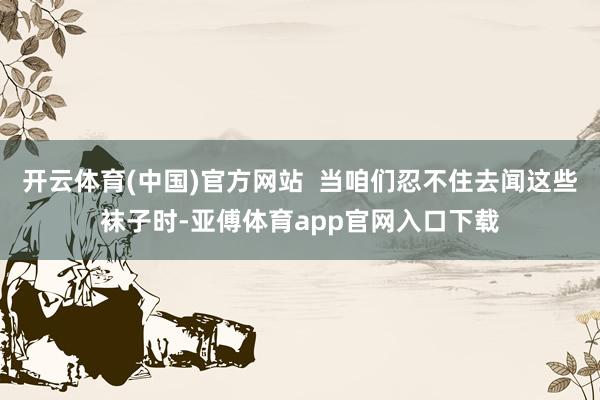 开云体育(中国)官方网站  当咱们忍不住去闻这些袜子时-亚傅体育app官网入口下载