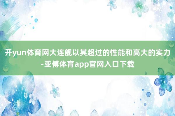 开yun体育网大连舰以其超过的性能和高大的实力-亚傅体育app官网入口下载