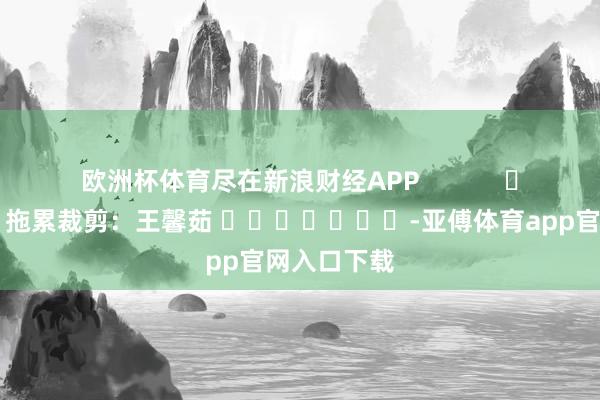 欧洲杯体育尽在新浪财经APP            						拖累裁剪：王馨茹 							-亚傅体育app官网入口下载