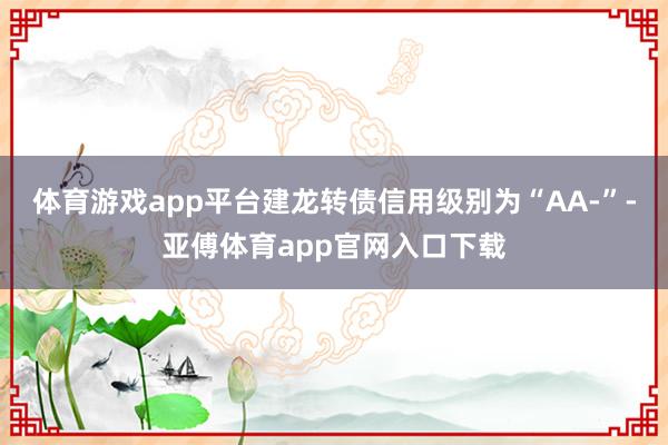 体育游戏app平台建龙转债信用级别为“AA-”-亚傅体育app官网入口下载