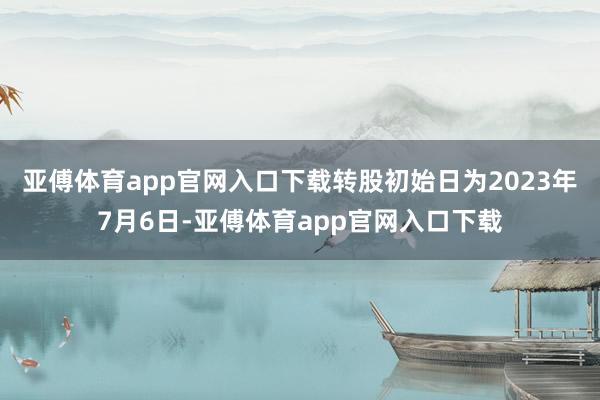 亚傅体育app官网入口下载转股初始日为2023年7月6日-亚傅体育app官网入口下载