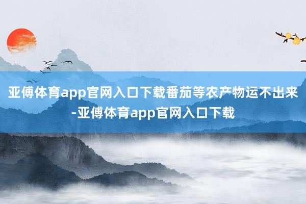 亚傅体育app官网入口下载番茄等农产物运不出来-亚傅体育app官网入口下载