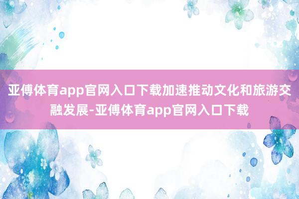 亚傅体育app官网入口下载加速推动文化和旅游交融发展-亚傅体育app官网入口下载