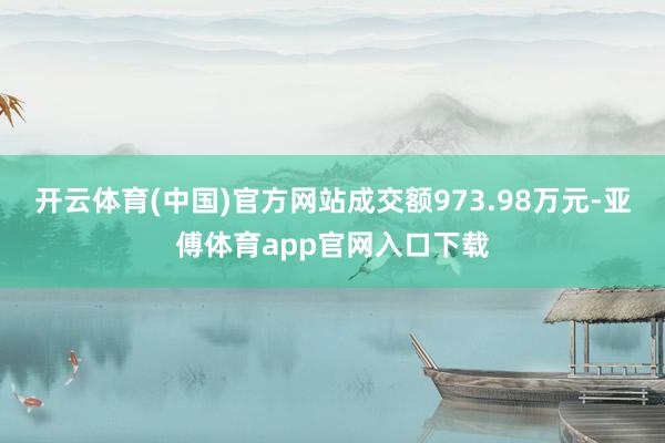 开云体育(中国)官方网站成交额973.98万元-亚傅体育app官网入口下载