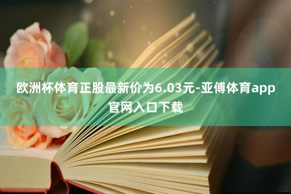 欧洲杯体育正股最新价为6.03元-亚傅体育app官网入口下载