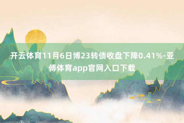 开云体育11月6日博23转债收盘下降0.41%-亚傅体育app官网入口下载