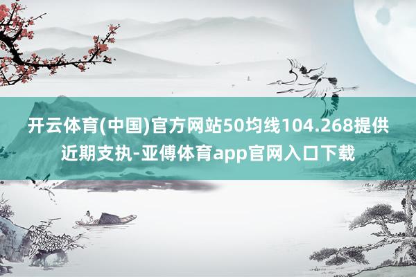 开云体育(中国)官方网站50均线104.268提供近期支执-亚傅体育app官网入口下载