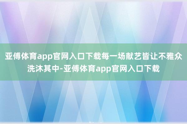 亚傅体育app官网入口下载每一场献艺皆让不雅众洗沐其中-亚傅体育app官网入口下载