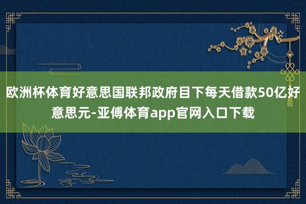 欧洲杯体育好意思国联邦政府目下每天借款50亿好意思元-亚傅体育app官网入口下载