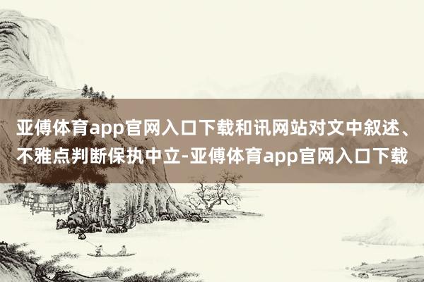 亚傅体育app官网入口下载和讯网站对文中叙述、不雅点判断保执中立-亚傅体育app官网入口下载