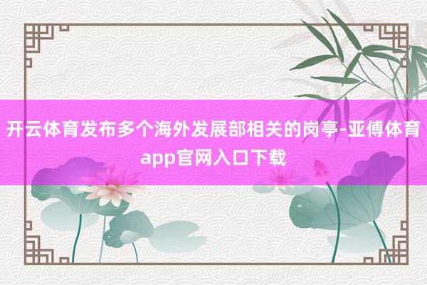 开云体育发布多个海外发展部相关的岗亭-亚傅体育app官网入口下载