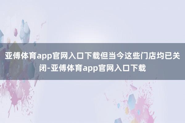 亚傅体育app官网入口下载但当今这些门店均已关闭-亚傅体育app官网入口下载