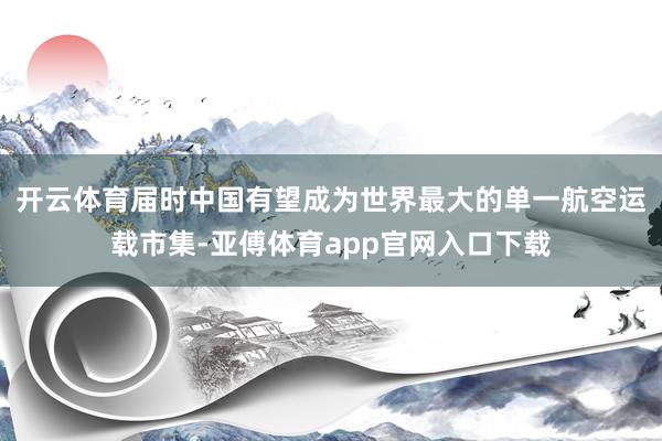 开云体育届时中国有望成为世界最大的单一航空运载市集-亚傅体育app官网入口下载