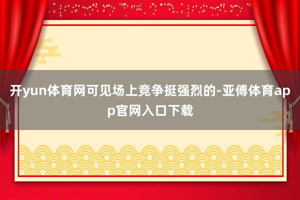 开yun体育网可见场上竞争挺强烈的-亚傅体育app官网入口下载