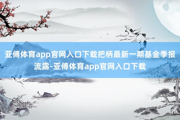 亚傅体育app官网入口下载把柄最新一期基金季报流露-亚傅体育app官网入口下载