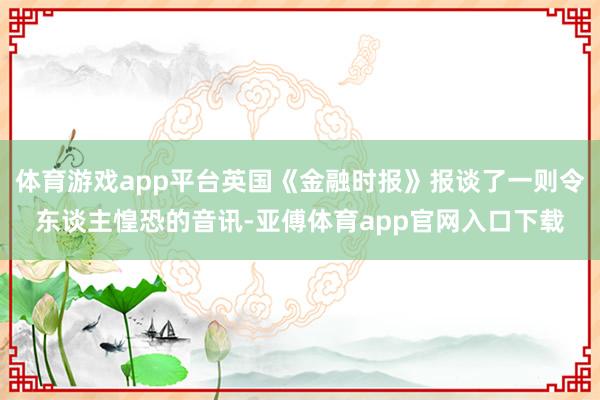 体育游戏app平台英国《金融时报》报谈了一则令东谈主惶恐的音讯-亚傅体育app官网入口下载