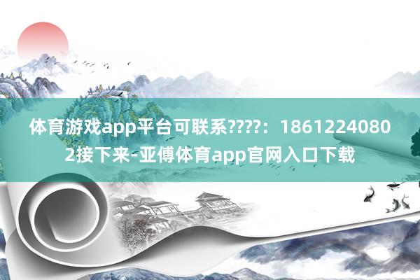 体育游戏app平台可联系????：18612240802接下来-亚傅体育app官网入口下载