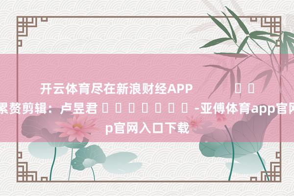 开云体育尽在新浪财经APP            						累赘剪辑：卢昱君 							-亚傅体育app官网入口下载