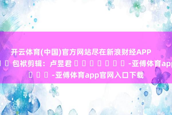 开云体育(中国)官方网站尽在新浪财经APP            						包袱剪辑：卢昱君 							-亚傅体育app官网入口下载