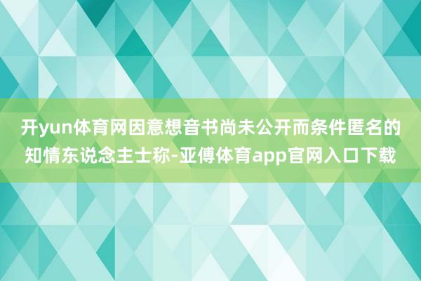 开yun体育网　　因意想音书尚未公开而条件匿名的知情东说念主士称-亚傅体育app官网入口下载