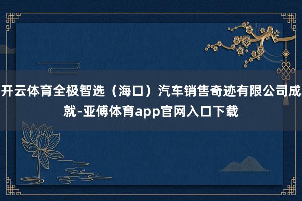 开云体育全极智选（海口）汽车销售奇迹有限公司成就-亚傅体育app官网入口下载