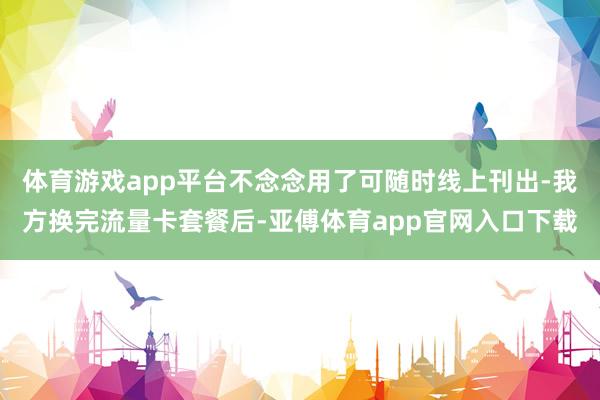 体育游戏app平台不念念用了可随时线上刊出-我方换完流量卡套餐后-亚傅体育app官网入口下载