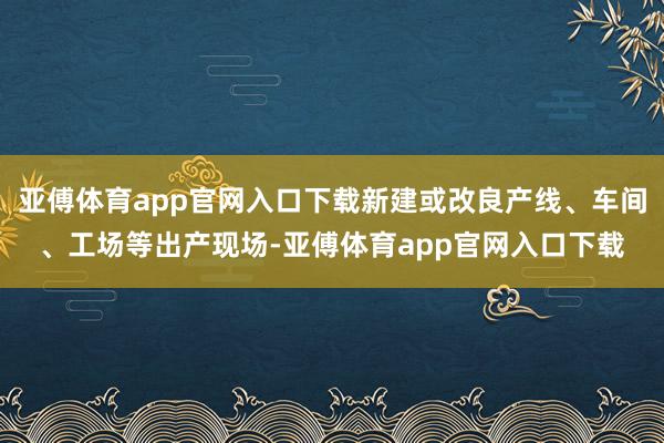 亚傅体育app官网入口下载新建或改良产线、车间、工场等出产现场-亚傅体育app官网入口下载