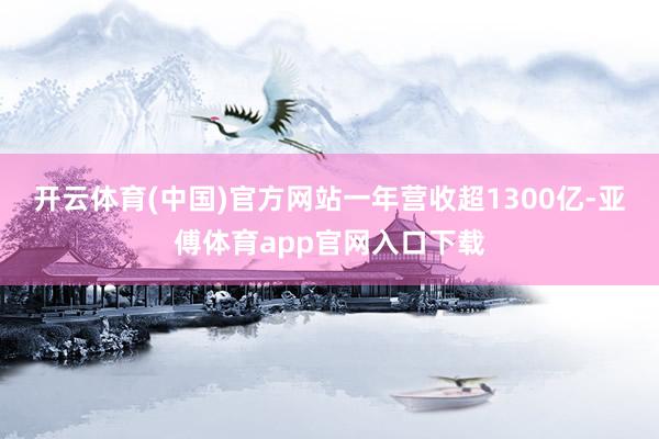 开云体育(中国)官方网站一年营收超1300亿-亚傅体育app官网入口下载