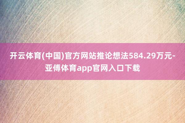 开云体育(中国)官方网站推论想法584.29万元-亚傅体育app官网入口下载