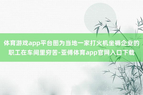 体育游戏app平台图为当地一家打火机坐褥企业的职工在车间里穷苦-亚傅体育app官网入口下载