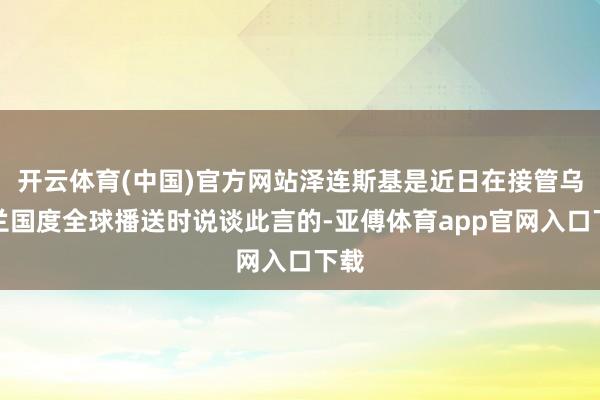 开云体育(中国)官方网站泽连斯基是近日在接管乌克兰国度全球播送时说谈此言的-亚傅体育app官网入口下载