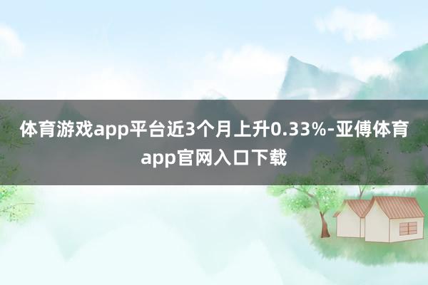 体育游戏app平台近3个月上升0.33%-亚傅体育app官网入口下载