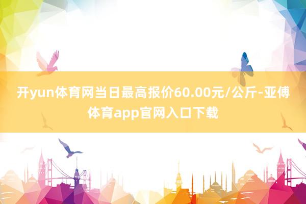 开yun体育网当日最高报价60.00元/公斤-亚傅体育app官网入口下载