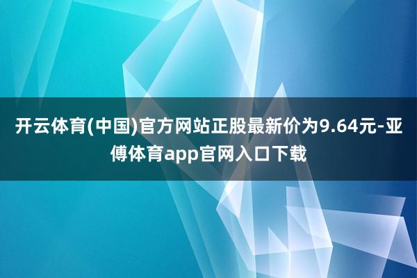 开云体育(中国)官方网站正股最新价为9.64元-亚傅体育app官网入口下载