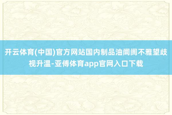 开云体育(中国)官方网站国内制品油阛阓不雅望歧视升温-亚傅体育app官网入口下载